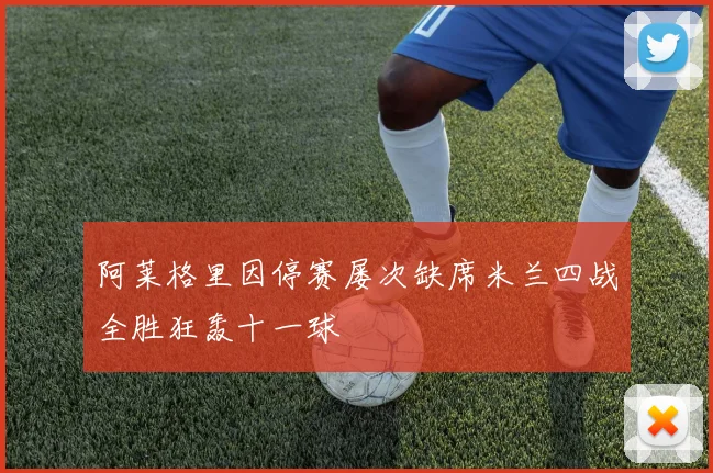 阿莱格里因停赛屡次缺席米兰四战全胜狂轰十一球