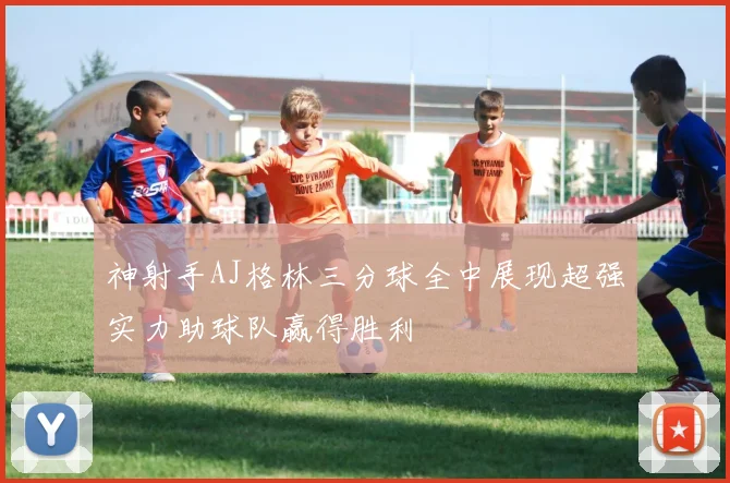 神射手AJ格林三分球全中展现超强实力助球队赢得胜利