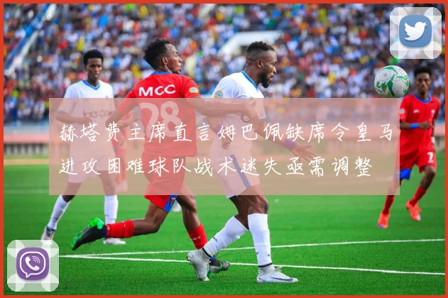 赫塔费主席直言姆巴佩缺席令皇马进攻困难球队战术迷失亟需调整