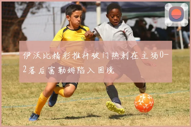 伊沃比精彩推杆破门热刺在主场0-2落后富勒姆陷入困境