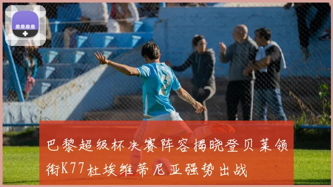 巴黎超级杯决赛阵容揭晓登贝莱领衔K77杜埃维蒂尼亚强势出战