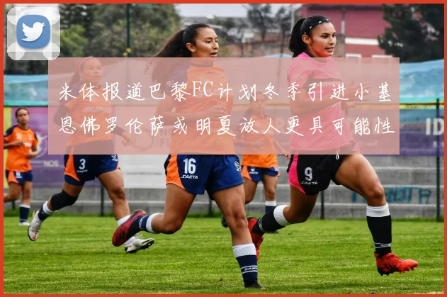 米体报道巴黎FC计划冬季引进小基恩佛罗伦萨或明夏放人更具可能性