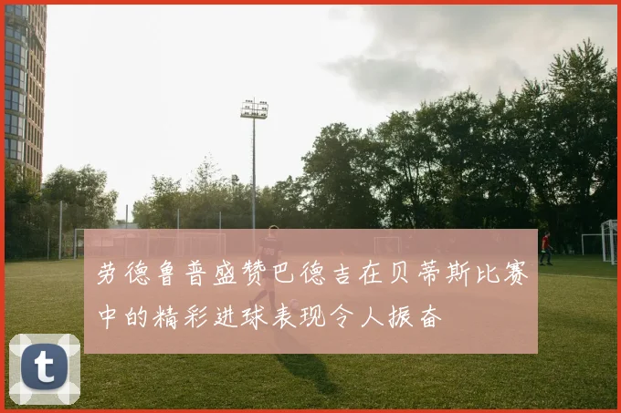 劳德鲁普盛赞巴德吉在贝蒂斯比赛中的精彩进球表现令人振奋