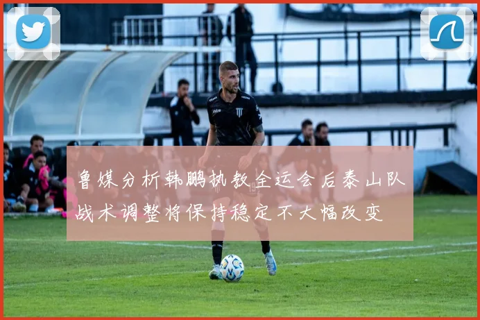 鲁媒分析韩鹏执教全运会后泰山队战术调整将保持稳定不大幅改变