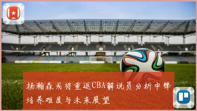 杨瀚森或将重返CBA解说员分析中锋培养难度与未来展望