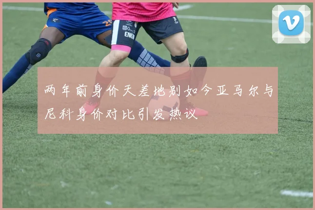 两年前身价天差地别如今亚马尔与尼科身价对比引发热议