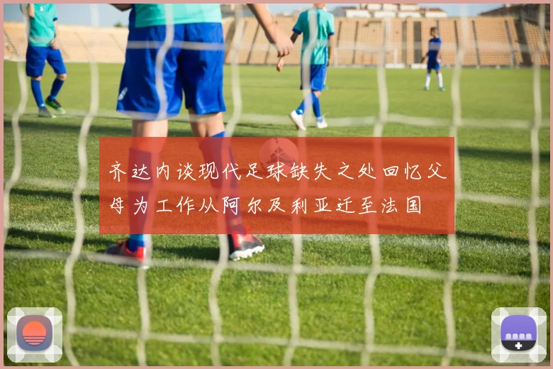 齐达内谈现代足球缺失之处回忆父母为工作从阿尔及利亚迁至法国