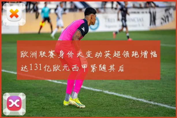 欧洲联赛身价大变动英超领跑增幅达131亿欧元西甲紧随其后
