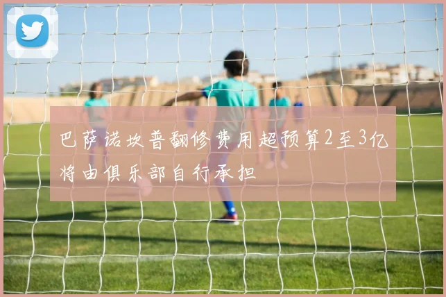 巴萨诺坎普翻修费用超预算2至3亿将由俱乐部自行承担