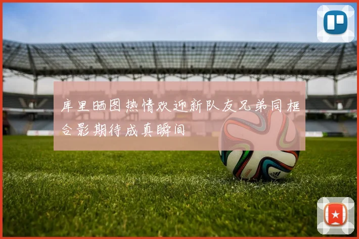 库里晒图热情欢迎新队友兄弟同框合影期待成真瞬间