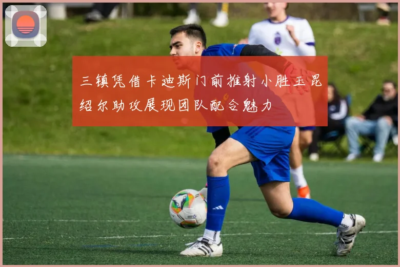 三镇凭借卡迪斯门前推射小胜玉昆绍尔助攻展现团队配合魅力